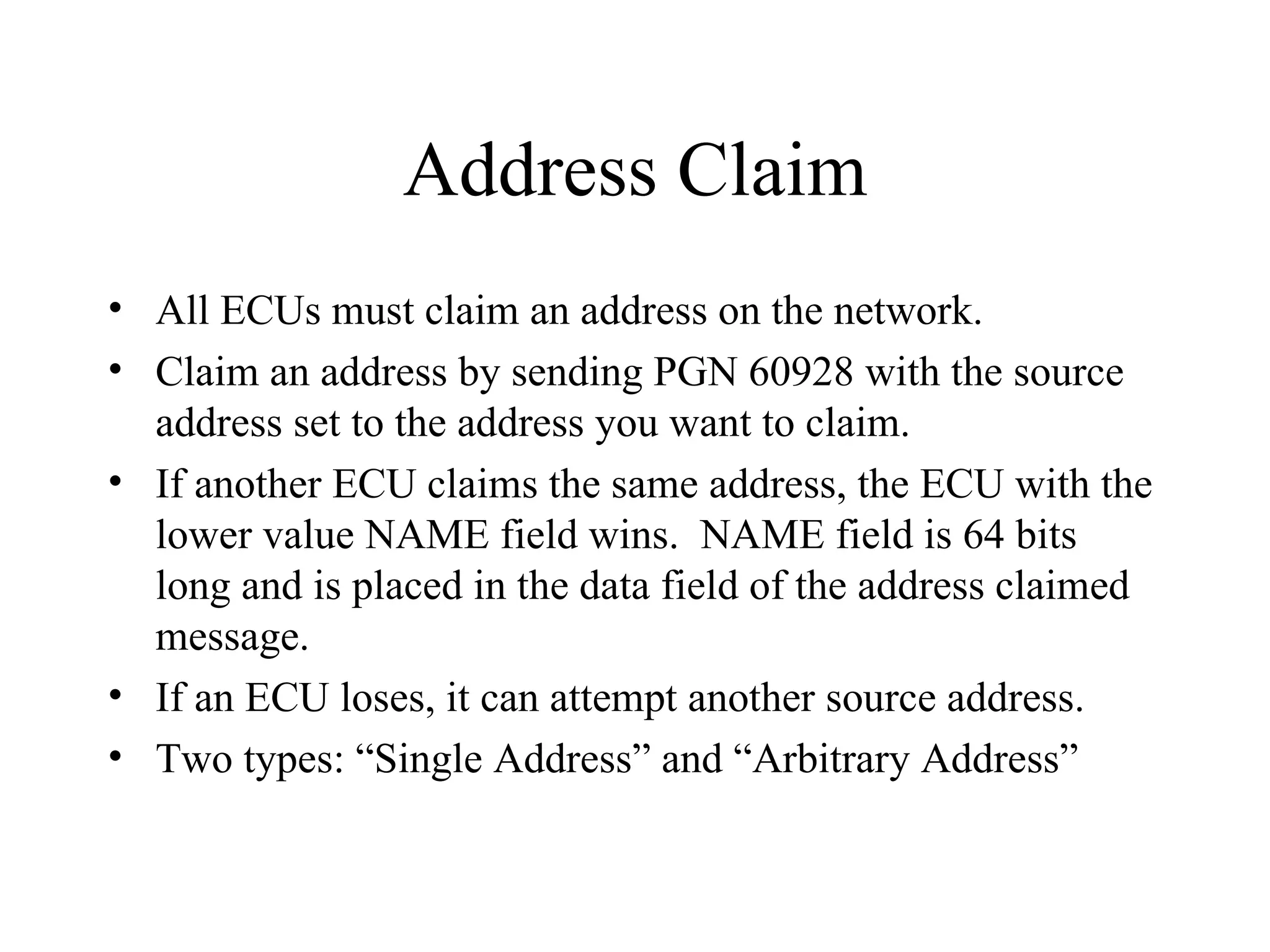 Address Claim All ECUs must claim an address on the network. Claim an address by sending PGN 60928 with the source address set to the address you want to claim. If another ECU claims the same address, the ECU with the lower value NAME field wins.  NAME field is 64 bits long and is placed in the data field of the address claimed message. If an ECU loses, it can attempt another source address. Two types: “Single Address” and “Arbitrary Address” 