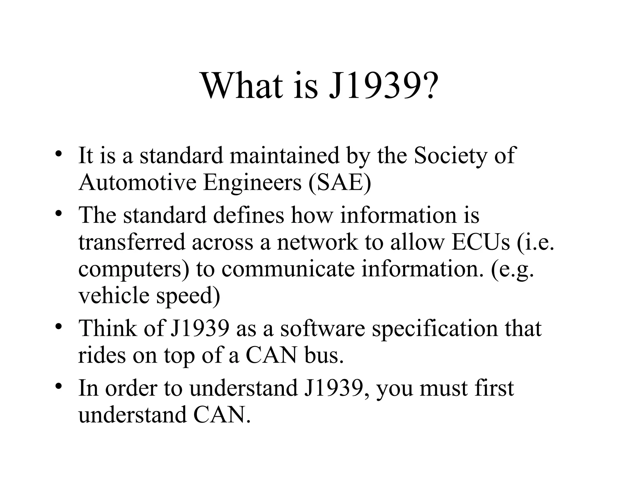 What is J1939? It is a standard maintained by the Society of Automotive Engineers (SAE) The standard defines how information is transferred across a network to allow ECUs (i.e. computers) to communicate information. (e.g. vehicle speed) Think of J1939 as a software specification that rides on top of a CAN bus. In order to understand J1939, you must first understand CAN. 
