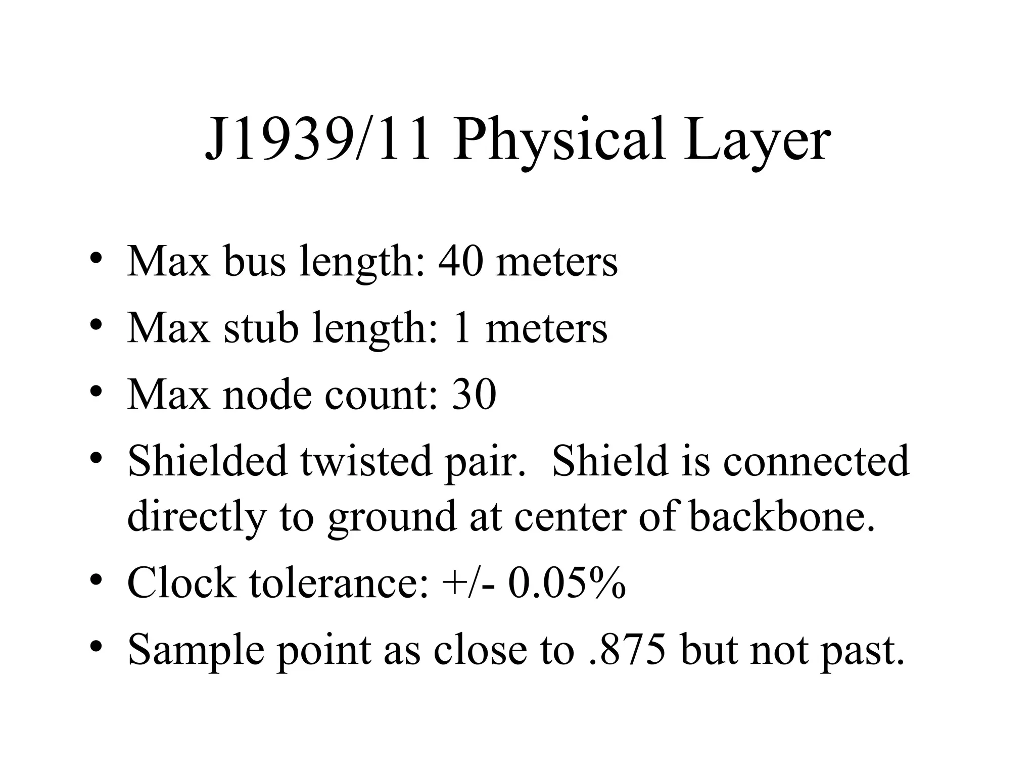 J1939/11 Physical Layer Max bus length: 40 meters Max stub length: 1 meters Max node count: 30 Shielded twisted pair.  Shield is connected directly to ground at center of backbone. Clock tolerance: +/- 0.05% Sample point as close to .875 but not past. 