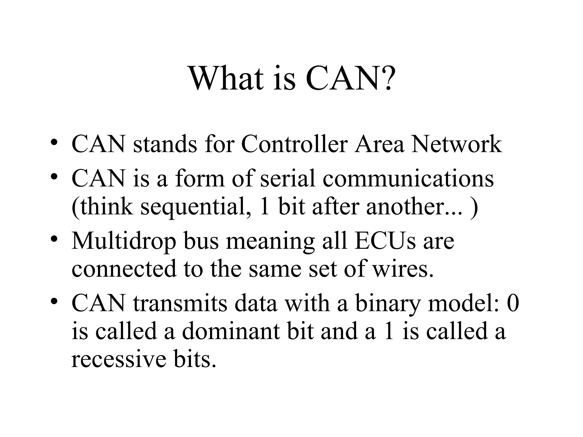 What is CAN? CAN stands for Controller Area Network CAN is a form of serial communications (think sequential, 1 bit after another... ) Multidrop bus meaning all ECUs are connected to the same set of wires. CAN transmits data with a binary model: 0 is called a dominant bit and a 1 is called a recessive bits. 