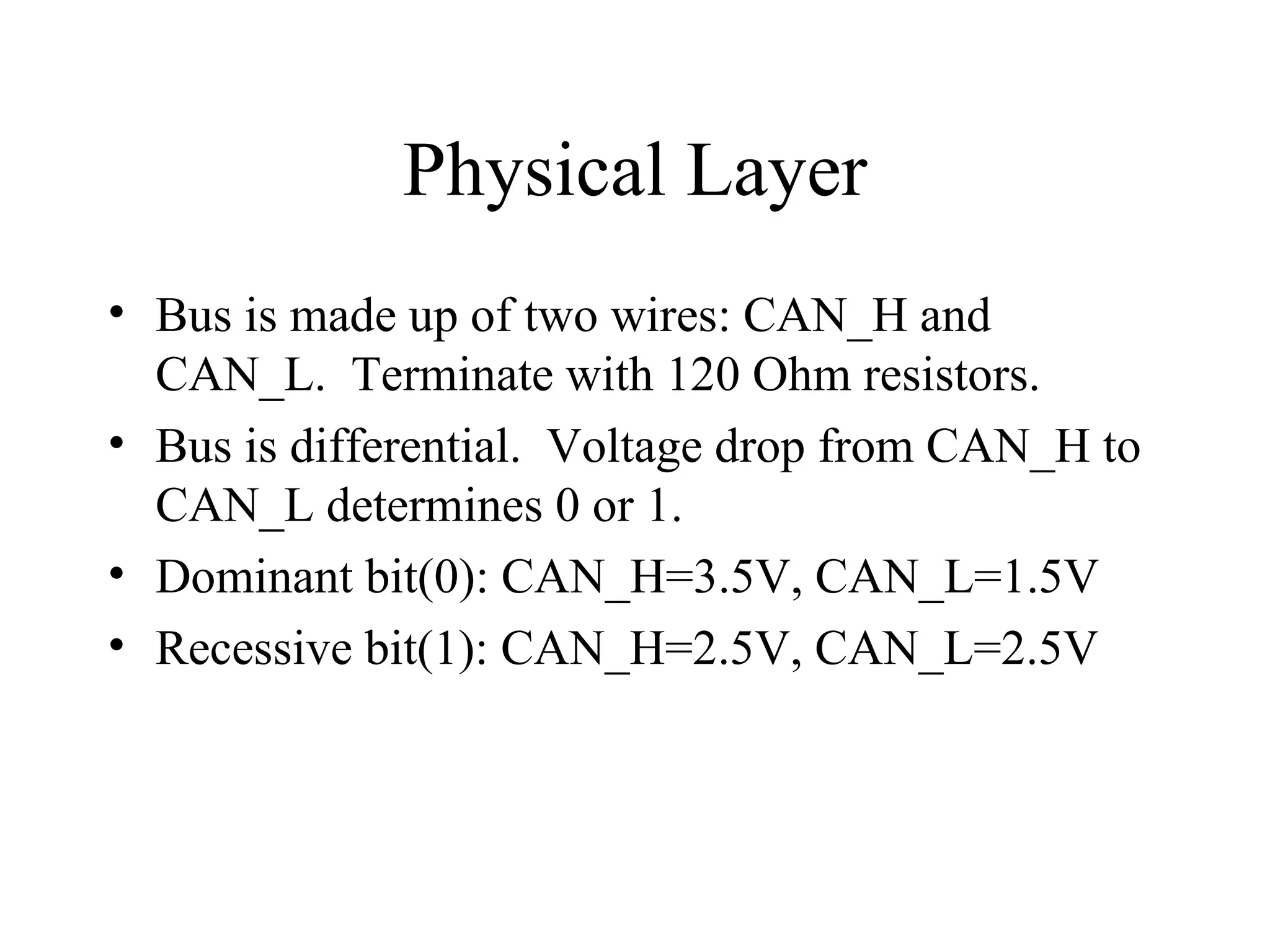 Physical Layer Bus is made up of two wires: CAN_H and CAN_L.  Terminate with 120 Ohm resistors. Bus is differential.  Voltage drop from CAN_H to CAN_L determines 0 or 1. Dominant bit(0): CAN_H=3.5V, CAN_L=1.5V Recessive bit(1): CAN_H=2.5V, CAN_L=2.5V 