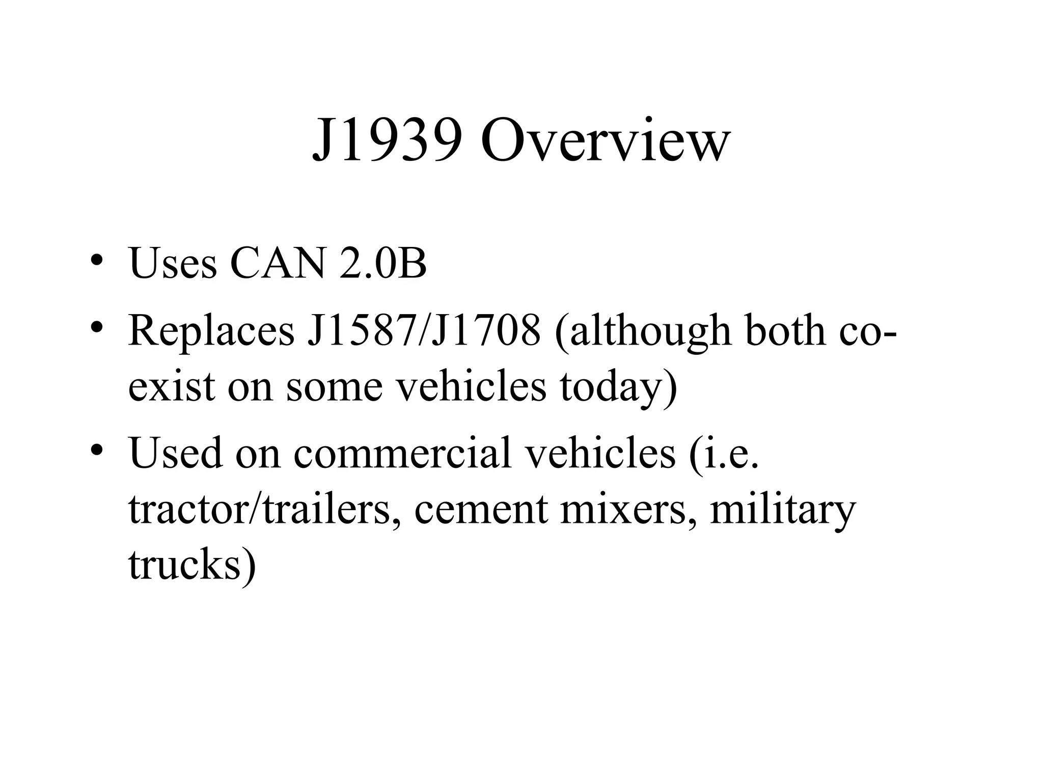 J1939 Overview Uses CAN 2.0B Replaces J1587/J1708 (although both co-exist on some vehicles today) Used on commercial vehicles (i.e. tractor/trailers, cement mixers, military trucks) 