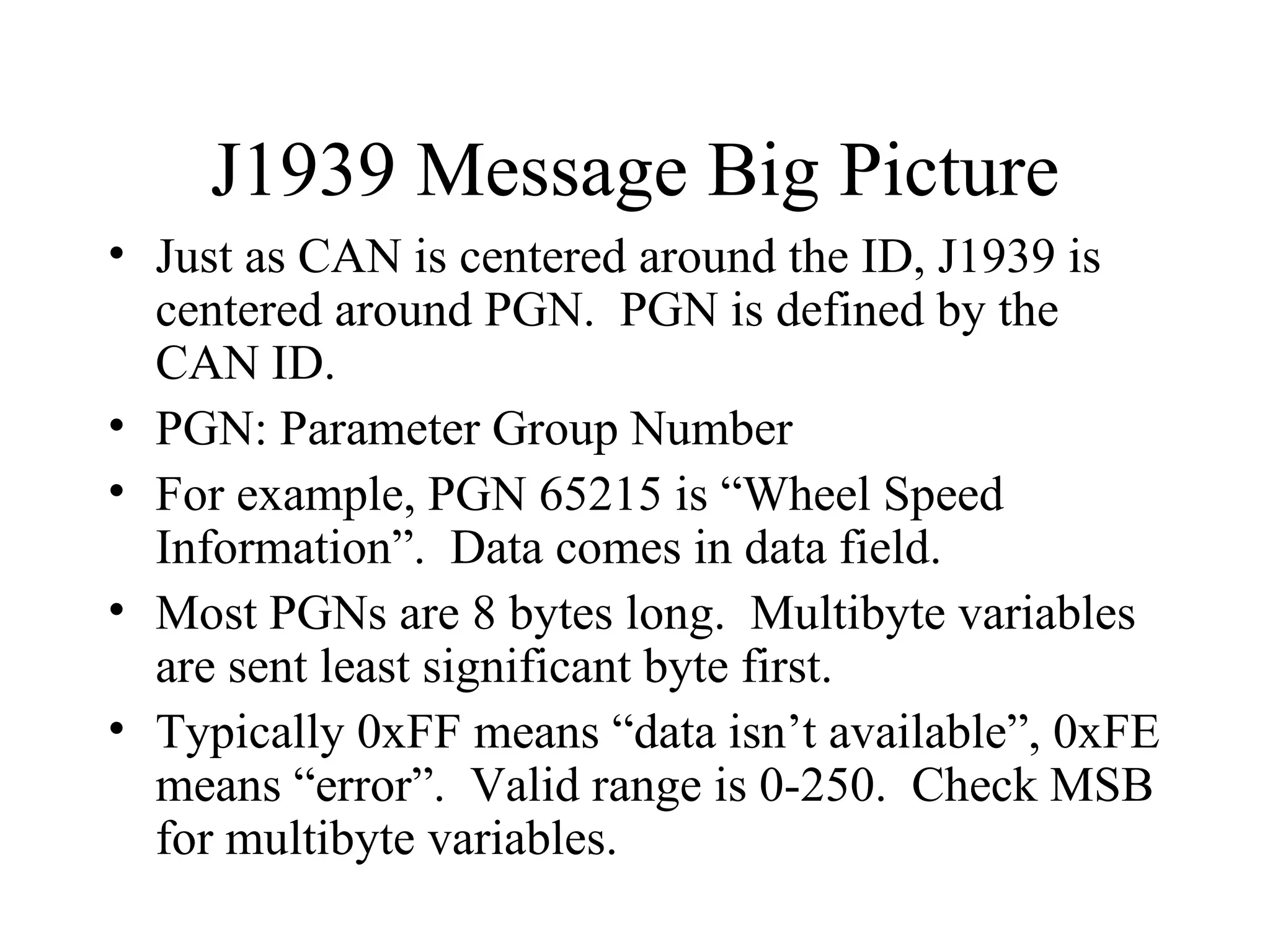 J1939 Message Big Picture Just as CAN is centered around the ID, J1939 is centered around PGN.  PGN is defined by the CAN ID. PGN: Parameter Group Number For example, PGN 65215 is “Wheel Speed Information”.  Data comes in data field. Most PGNs are 8 bytes long.  Multibyte variables are sent least significant byte first. Typically 0xFF means “data isn’t available”, 0xFE means “error”.  Valid range is 0-250.  Check MSB for multibyte variables. 