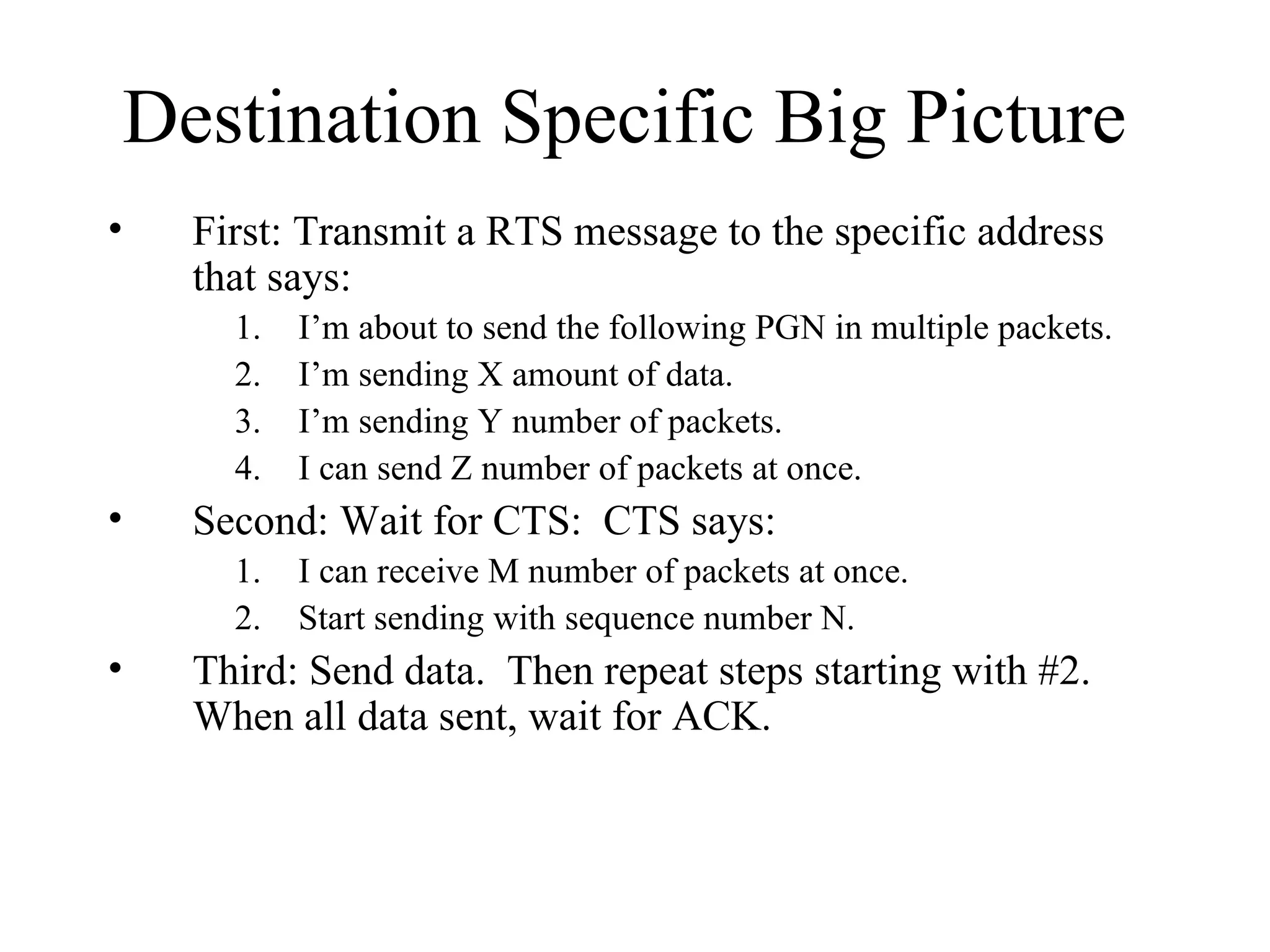 Destination Specific Big Picture First: Transmit a RTS message to the specific address that says:  I’m about to send the following PGN in multiple packets. I’m sending X amount of data. I’m sending Y number of packets. I can send Z number of packets at once. Second: Wait for CTS:  CTS says: I can receive M number of packets at once. Start sending with sequence number N. Third: Send data.  Then repeat steps starting with #2.  When all data sent, wait for ACK. 