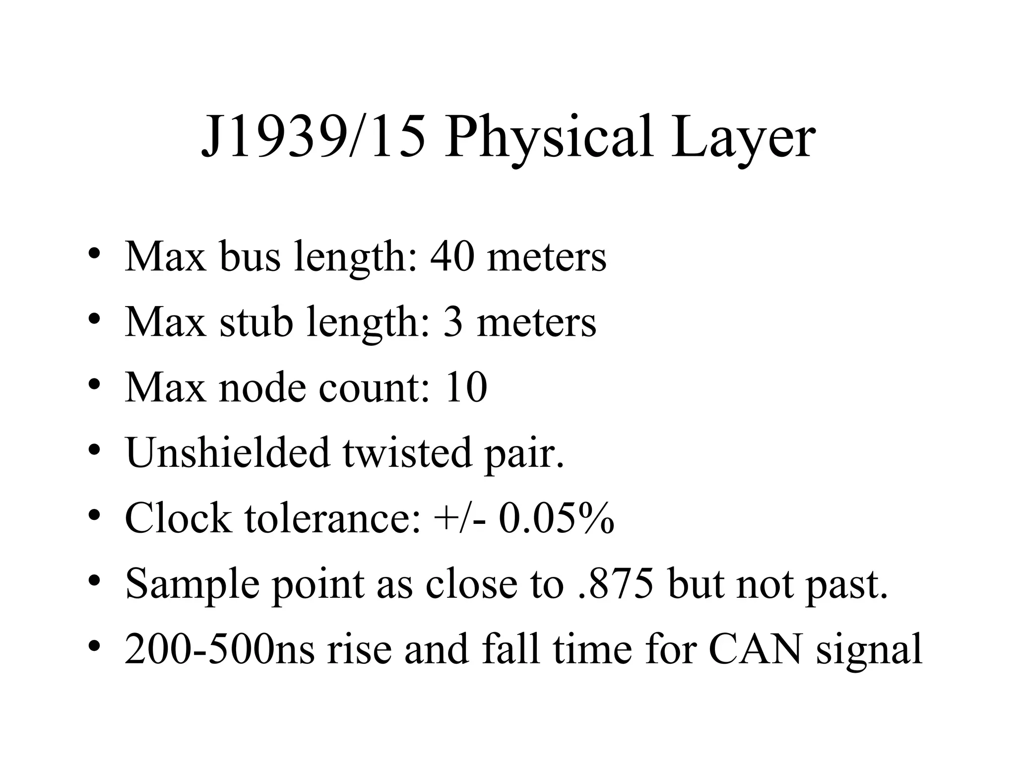 J1939/15 Physical Layer Max bus length: 40 meters Max stub length: 3 meters Max node count: 10 Unshielded twisted pair. Clock tolerance: +/- 0.05% Sample point as close to .875 but not past. 200-500ns rise and fall time for CAN signal 