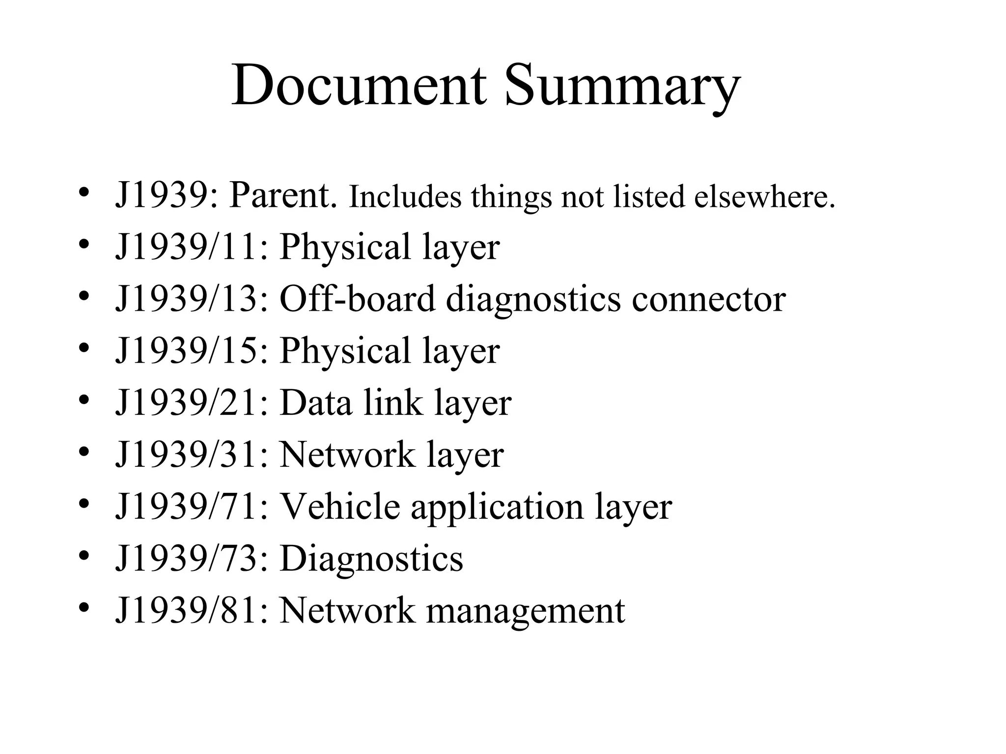 Document Summary J1939: Parent.  Includes things not listed elsewhere. J1939/11: Physical layer J1939/13: Off-board diagnostics connector J1939/15: Physical layer J1939/21: Data link layer J1939/31: Network layer J1939/71: Vehicle application layer J1939/73: Diagnostics J1939/81: Network management 