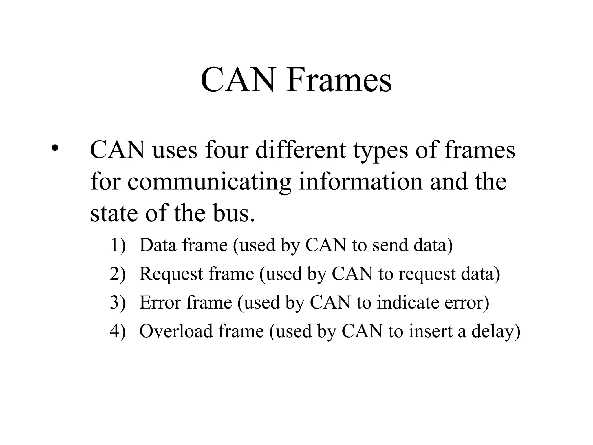 CAN Frames CAN uses four different types of frames for communicating information and the state of the bus. Data frame (used by CAN to send data) Request frame (used by CAN to request data) Error frame (used by CAN to indicate error) Overload frame (used by CAN to insert a delay) 