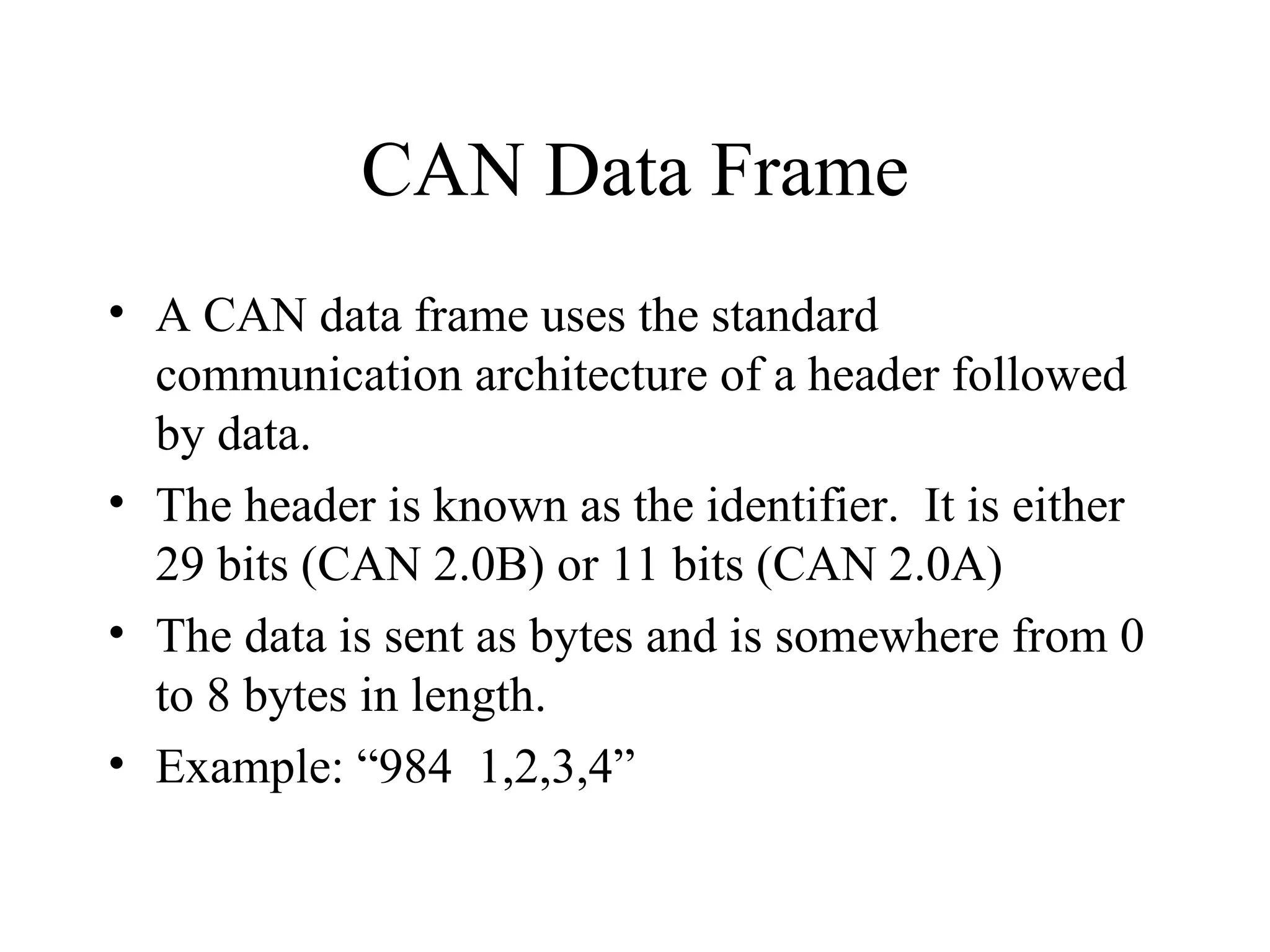 CAN Data Frame A CAN data frame uses the standard communication architecture of a header followed by data. The header is known as the identifier.  It is either 29 bits (CAN 2.0B) or 11 bits (CAN 2.0A) The data is sent as bytes and is somewhere from 0 to 8 bytes in length. Example: “984  1,2,3,4” 