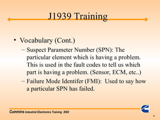 Cummins Industrial Electronics Training 2002
10
• Vocabulary (Cont.)
– Suspect Parameter Number (SPN): The
particular element which is having a problem.
This is used in the fault codes to tell us which
part is having a problem. (Sensor, ECM, etc..)
– Failure Mode Identifer (FMI): Used to say how
a particular SPN has failed.
J1939 Training
 