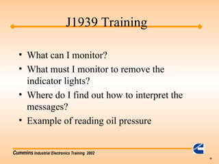 Cummins Industrial Electronics Training 2002
16
• What can I monitor?
• What must I monitor to remove the
indicator lights?
• Where do I find out how to interpret the
messages?
• Example of reading oil pressure
J1939 Training
 