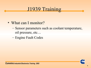Cummins Industrial Electronics Training 2002
18
• What can I monitor?
– Sensor parameters such as coolant temperature,
oil pressure, etc…
– Engine Fault Codes
J1939 Training
 