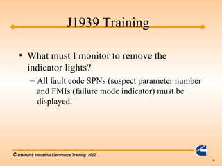 Cummins Industrial Electronics Training 2002
19
• What must I monitor to remove the
indicator lights?
– All fault code SPNs (suspect parameter number
and FMIs (failure mode indicator) must be
displayed.
J1939 Training
 