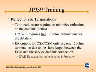 Cummins Industrial Electronics Training 2002
23
• Reflections & Terminations
– Terminations are required to minimize reflections
on the datalink (demo)
– J1939/11 requires two 120ohm terminations for
the datalink.
– EA options for QSX/QSM only use one 120ohm
termination due to the short length between the
ECM and the service datalink connection.
• ICAD Database has more detailed information
J1939 Training
 