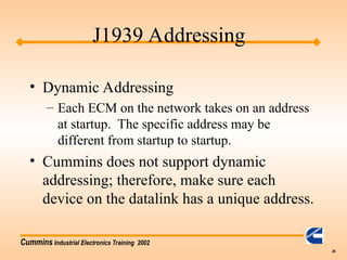 Cummins Industrial Electronics Training 2002
26
• Dynamic Addressing
– Each ECM on the network takes on an address
at startup. The specific address may be
different from startup to startup.
• Cummins does not support dynamic
addressing; therefore, make sure each
device on the datalink has a unique address.
J1939 Addressing
 