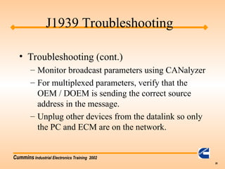 Cummins Industrial Electronics Training 2002
28
• Troubleshooting (cont.)
– Monitor broadcast parameters using CANalyzer
– For multiplexed parameters, verify that the
OEM / DOEM is sending the correct source
address in the message.
– Unplug other devices from the datalink so only
the PC and ECM are on the network.
J1939 Troubleshooting
 