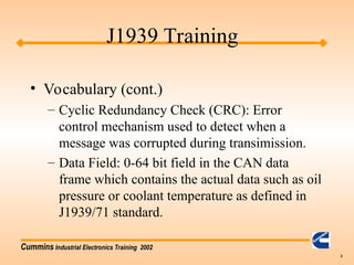 Cummins Industrial Electronics Training 2002
3
• Vocabulary (cont.)
– Cyclic Redundancy Check (CRC): Error
control mechanism used to detect when a
message was corrupted during transimission.
– Data Field: 0-64 bit field in the CAN data
frame which contains the actual data such as oil
pressure or coolant temperature as defined in
J1939/71 standard.
J1939 Training
 