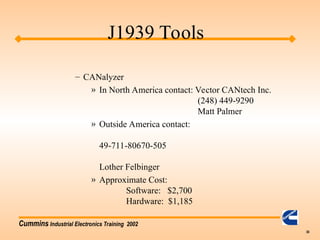 Cummins Industrial Electronics Training 2002
30
– CANalyzer
» In North America contact: Vector CANtech Inc.
(248) 449-9290
Matt Palmer
» Outside America contact:
49-711-80670-505
Lother Felbinger
» Approximate Cost:
Software: $2,700
Hardware: $1,185
J1939 Tools
 