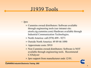 Cummins Industrial Electronics Training 2002
31
– Jpro
» Cummins owned distributors: Software available
through engineering tools (see intranet site:
etools.ctg.cummins.com) Hardware available through
Industrial Communication Technologies.
» North America: call (978) 499 - 9271
» Outside North America: 49 89 46 1090
» Appoximate costs: $910
» Non Cummins owned distributors: Software is NOT
available through engineering tools. Recommend
CANalyzer
» Jpro support from manufacturer ends 12/01.
J1939 Tools
 