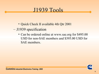 Cummins Industrial Electronics Training 2002
32
• Quick Check II available 4th Qtr 2001
– J1939 specification
• Can be ordered online at www.sae.org for $495.00
USD for non-SAE members and $395.00 USD for
SAE members.
J1939 Tools
 