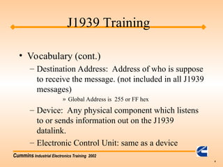 Cummins Industrial Electronics Training 2002
4
• Vocabulary (cont.)
– Destination Address: Address of who is suppose
to receive the message. (not included in all J1939
messages)
» Global Address is 255 or FF hex
– Device: Any physical component which listens
to or sends information out on the J1939
datalink.
– Electronic Control Unit: same as a device
J1939 Training
 