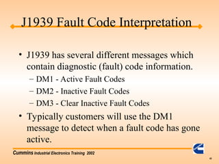 Cummins Industrial Electronics Training 2002
43
• J1939 has several different messages which
contain diagnostic (fault) code information.
– DM1 - Active Fault Codes
– DM2 - Inactive Fault Codes
– DM3 - Clear Inactive Fault Codes
• Typically customers will use the DM1
message to detect when a fault code has gone
active.
J1939 Fault Code Interpretation
 