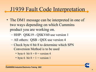Cummins Industrial Electronics Training 2002
44
• The DM1 message can be interpreted in one of
two ways depending on which Cummins
product you are working on.
– HHP: QSK19 - QSKV60 use version 1
– All others: QSB - QSX use version 4
– Check byte 6 bit 8 to determine which SPN
Conversion Method is to be used
• byte 6 bit 8 = 0 = version 4
• byte 6 bit 8 = 1 = version 1
J1939 Fault Code Interpretation
 
