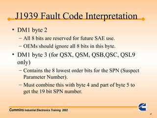 Cummins Industrial Electronics Training 2002
47
• DM1 byte 2
– All 8 bits are reserved for future SAE use.
– OEMs should ignore all 8 bits in this byte.
• DM1 byte 3 (for QSX, QSM, QSB,QSC, QSL9
only)
– Contains the 8 lowest order bits for the SPN (Suspect
Parameter Number).
– Must combine this with byte 4 and part of byte 5 to
get the 19 bit SPN number.
J1939 Fault Code Interpretation
 