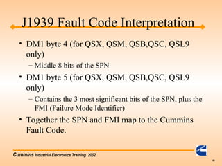 Cummins Industrial Electronics Training 2002
49
• DM1 byte 4 (for QSX, QSM, QSB,QSC, QSL9
only)
– Middle 8 bits of the SPN
• DM1 byte 5 (for QSX, QSM, QSB,QSC, QSL9
only)
– Contains the 3 most significant bits of the SPN, plus the
FMI (Failure Mode Identifier)
• Together the SPN and FMI map to the Cummins
Fault Code.
J1939 Fault Code Interpretation
 