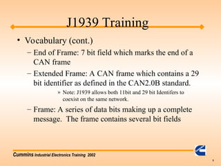 Cummins Industrial Electronics Training 2002
5
• Vocabulary (cont.)
– End of Frame: 7 bit field which marks the end of a
CAN frame
– Extended Frame: A CAN frame which contains a 29
bit identifier as defined in the CAN2.0B standard.
» Note: J1939 allows both 11bit and 29 bit Identifers to
coexist on the same network.
– Frame: A series of data bits making up a complete
message. The frame contains several bit fields
J1939 Training
 