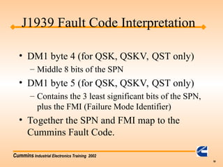 Cummins Industrial Electronics Training 2002
50
• DM1 byte 4 (for QSK, QSKV, QST only)
– Middle 8 bits of the SPN
• DM1 byte 5 (for QSK, QSKV, QST only)
– Contains the 3 least significant bits of the SPN,
plus the FMI (Failure Mode Identifier)
• Together the SPN and FMI map to the
Cummins Fault Code.
J1939 Fault Code Interpretation
 
