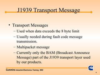 Cummins Industrial Electronics Training 2002
55
• Transport Messages
– Used when data exceeds the 8 byte limit
– Usually needed during fault code message
transmission.
– Multipacket message
– Currently only the BAM (Broadcast Announce
Message) part of the J1939 transport layer used
by our products.
J1939 Transport Message
 