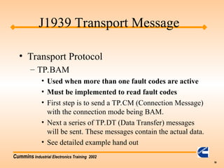 Cummins Industrial Electronics Training 2002
56
• Transport Protocol
– TP.BAM
• Used when more than one fault codes are active
• Must be implemented to read fault codes
• First step is to send a TP.CM (Connection Message)
with the connection mode being BAM.
• Next a series of TP.DT (Data Transfer) messages
will be sent. These messages contain the actual data.
• See detailed example hand out
J1939 Transport Message
 