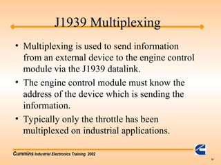 Cummins Industrial Electronics Training 2002
57
J1939 Multiplexing
• Multiplexing is used to send information
from an external device to the engine control
module via the J1939 datalink.
• The engine control module must know the
address of the device which is sending the
information.
• Typically only the throttle has been
multiplexed on industrial applications.
 