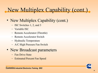 Cummins Industrial Electronics Training 2002
59
New Multiplex Capability (cont.)
• New Multiplex Capability (cont.)
– ISC Switches 1, 2, and 3
– Variable ISC
– Remote Accelerator (Throttle)
– Remote Accelerator Switch
– Hydraulic Temperature
– A/C High Pressure Fan Switch
• New Broadcast parameters
– Fan Drive State
– Estimated Percent Fan Speed
 