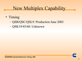Cummins Industrial Electronics Training 2002
60
New Multiplex Capability
• Timing
– QSB/QSC/QSL9: Production June 2003
– QSK19/45/60: Unknown
 