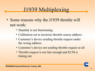 Cummins Industrial Electronics Training 2002
63
J1939 Multiplexing
• Some reasons why the J1939 throttle will
not work:
• Datalink is not functioning.
• Calibration set to incorrect throttle source address .
• Customer’s device sending throttle request under
the wrong address
• Customer’s device not sending throttle request at all
• Throttle request is not fast enough and ECM is
timing out.
 