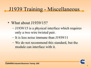 Cummins Industrial Electronics Training 2002
71
• What about J1939/15?
– J1939/15 is a physical interface which requires
only a two wire twisted pair.
– It is less noise immune than J1939/11
– We do not recommend this standard, but the
module can interface with it.
J1939 Training - Miscellaneous
 