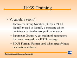 Cummins Industrial Electronics Training 2002
8
• Vocabulary (cont.)
– Parameter Group Number (PGN): a 24 bit
identifier used to identify a message which
contains a particular group of parameters.
– Parameter Group: A collection of parameters
that are conveyed in a J1939 message.
– PDU1 Format: Format used when specifying a
destination address
J1939 Training
 