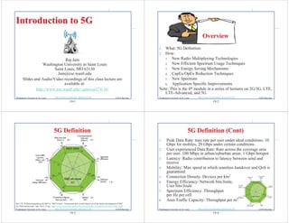 19-1
©2016 Raj Jain
http://www.cse.wustl.edu/~jain/cse574-16/
Washington University in St. Louis
Introduction to 5G
Introduction to 5G
Raj Jain
Washington University in Saint Louis
Saint Louis, MO 63130
Jain@cse.wustl.edu
Slides and Audio/Video recordings of this class lecture are
available at:
http://www.cse.wustl.edu/~jain/cse574-16/
19-2
©2016 Raj Jain
http://www.cse.wustl.edu/~jain/cse574-16/
Washington University in St. Louis
Overview
Overview
1. What: 5G Definition
2. How:
1. New Radio Multiplexing Technologies
2. New Efficient Spectrum Usage Techniques
3. New Energy Saving Mechanisms
4. CapEx/OpEx Reduction Techniques
5. New Spectrum
6. Application Specific Improvements
Note: This is the 4th module in a series of lectures on 2G/3G, LTE,
LTE-Advanced, and 5G
19-3
©2016 Raj Jain
http://www.cse.wustl.edu/~jain/cse574-16/
Washington University in St. Louis
5G Definition
5G Definition
Ref: ITU-R Recommendation M.2083-0, "IMT Vision – Framework and overall objectives of the future development of IMT
for 2020 and beyond," Sep. 2015, 21 pp., https://www.itu.int/dms_pubrec/itu-r/rec/m/R-REC-M.2083-0-201509-I!!PDF-E.pdf
4G
100×
10×
10×
1.4×
10×
20×
19-4
©2016 Raj Jain
http://www.cse.wustl.edu/~jain/cse574-16/
Washington University in St. Louis
5G Definition (Cont)
5G Definition (Cont)
1. Peak Data Rate: max rate per user under ideal conditions. 10
Gbps for mobiles, 20 Gbps under certain conditions.
2. User experienced Data Rate: Rate across the coverage area
per user. 100 Mbps in urban/suburban areas. 1 Gbps hotspot.
3. Latency: Radio contribution to latency between send and
receive
4. Mobility: Max speed at which seamless handover and QoS is
guaranteed
5. Connection Density: Devices per km2
6. Energy Efficiency: Network bits/Joule,
User bits/Joule
7. Spectrum Efficiency: Throughput
per Hz per cell
8. Area Traffic Capacity: Throughput per m2
 