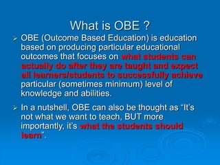 What is OBE ?
 OBE (Outcome Based Education) is education
based on producing particular educational
outcomes that focuses on what students can
actually do after they are taught and expect
all learners/students to successfully achieve
particular (sometimes minimum) level of
knowledge and abilities.
 In a nutshell, OBE can also be thought as “It’s
not what we want to teach, BUT more
importantly, it’s what the students should
learn”.
 