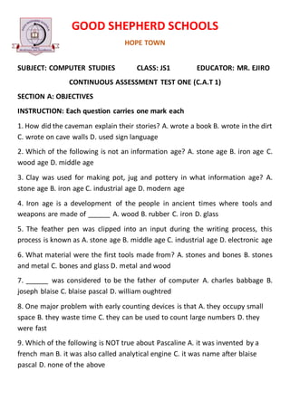GOOD SHEPHERD SCHOOLS
HOPE TOWN
SUBJECT: COMPUTER STUDIES CLASS: JS1 EDUCATOR: MR. EJIRO
CONTINUOUS ASSESSMENT TEST ONE (C.A.T 1)
SECTION A: OBJECTIVES
INSTRUCTION: Each question carries one mark each
1. How did the caveman explain their stories? A. wrote a book B. wrote in the dirt
C. wrote on cave walls D. used sign language
2. Which of the following is not an information age? A. stone age B. iron age C.
wood age D. middle age
3. Clay was used for making pot, jug and pottery in what information age? A.
stone age B. iron age C. industrial age D. modern age
4. Iron age is a development of the people in ancient times where tools and
weapons are made of ______ A. wood B. rubber C. iron D. glass
5. The feather pen was clipped into an input during the writing process, this
process is known as A. stone age B. middle age C. industrial age D. electronic age
6. What material were the first tools made from? A. stones and bones B. stones
and metal C. bones and glass D. metal and wood
7. ______ was considered to be the father of computer A. charles babbage B.
joseph blaise C. blaise pascal D. william oughtred
8. One major problem with early counting devices is that A. they occupy small
space B. they waste time C. they can be used to count large numbers D. they
were fast
9. Which of the following is NOT true about Pascaline A. it was invented by a
french man B. it was also called analytical engine C. it was name after blaise
pascal D. none of the above
 