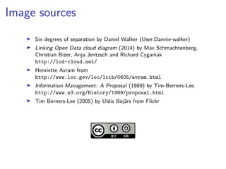 Image sources 
▶ Six degrees of separation by Daniel Walker (User:Dannie-walker) 
▶ Linking Open Data cloud diagram (2014) by Max Schmachtenberg, 
Christian Bizer, Anja Jentzsch and Richard Cyganiak 
http://lod-cloud.net/ 
▶ Henriette Avram from 
http://www.loc.gov/loc/lcib/0605/avram.html 
▶ Information Management: A Proposal (1989) by Tim-Berners-Lee. 
http://www.w3.org/History/1989/proposal.html 
▶ Tim Berners-Lee (2005) by Uldis Bojārs from Flickr 
 