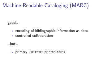 Machine Readable Cataloging (MARC) 
good… 
▶ encoding of bibliographic information as data 
▶ controlled collaboration 
…but… 
▶ primary use case: printed cards 
 