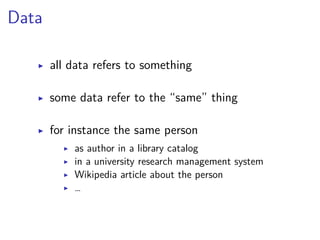 Data 
▶ all data refers to something 
▶ some data refer to the “same” thing 
▶ for instance the same person 
▶ as author in a library catalog 
▶ in a university research management system 
▶ Wikipedia article about the person 
▶ … 
 