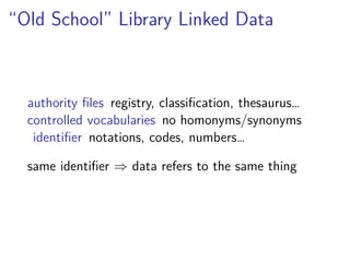“Old School” Library Linked Data 
authority files registry, classification, thesaurus… 
controlled vocabularies no homonyms/synonyms 
identifier notations, codes, numbers… 
same identifier ) data refers to the same thing 
 