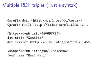 Multiple RDF triples (Turtle syntax) 
@prefix dct: <http://purl.org/dc/terms/> . 
@prefix foaf: <http://xmlns.com/foaf/0.1/> . 
<http://d-nb.info/940697734> 
dct:title "Gemälde" ; 
dct:creator <http://d-nb.info/gnd/118578545> . 
<http://d-nb.info/gnd/118578545> 
foaf:name "Karl Marx" . 
 