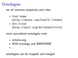 Ontologies 
set of common properties and rules 
▶ foaf:name 
(http://xmlns.com/foaf/0.1/name) 
▶ dct:title 
(http://purl.org/dc/terms/title) 
more specialized ontologies exist 
▶ schema.org 
▶ RDA-ontology and BIBFRAME 
▶ … 
ontologies can be mapped and merged 
 