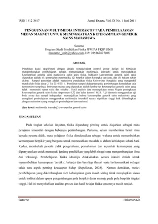 ISSN 1412-3617 Jurnal Exacta, Vol. IX No. 1 Juni 2011
Sutarno Halaman 60
PENGGUNAAN MULTIMEDIA INTERAKTIF PADA PEMBELAJARAN
MEDAN MAGNET UNTUK MENINGKATKAN KETERAMPILAN GENERIK
SAINS MAHASISWA
Sutarno
Program Studi Pendidikan Fisika JPMIPA FKIP UNIB
msutarno_unib@yahoo.com, HP: 085267897088
ABSTRAK
Penelitian kuasi eksperimen dengan desain nonequivalent control group design ini bertujuan
mengembangkan pembelajaran dengan memanfaatkan multimedia interaktif untuk meningkatkan
keterampilan generik sains mahasiswa calon guru fisika. Indikator keterampilan generik sains yang
digunakan adalah: (1) pemodelan matematika, (2) berpikir dalam kerangka taat azas, dan (3) hukum sebab
akibat. Sampel penelitian adalah mahasiswa pendidikan fisika Universitas Bengkulu yang mengambil
matakuliah fisika dasar 2 TA 2010/2011. Pemilihan sampel didasarkan pada pertimbangan kemudahan saja
(convenient sampling). Instrumen utama yang digunakan adalah lembar tes keterampilan generik sains yang
telah memenuhi syarat valid dan reliable . Hasil analisis data menunjukkan rerata N-gain peningkatan
keterampilan generik sains kelas eksperimen 0,72 dan kelas kontrol 0,53. Uji hipotesis menggunakan uji
beda rerata dua sampel independen menunjukkan bahwa keterampilan generik sains mahasiswa yang
mengikuti pembelajaran menggunakan multimedia interaktif secara signifikan tinggi baik dibandingkan
dengan mahasiswa yang mengikuti pembelajaran konvensional.
Kata kunci: multimedia interaktif, keterampilan generik sains
PENDAHULUAN
Pada tingkat sekolah lanjutan, fisika dipandang penting untuk diajarkan sebagai mata
pelajaran tersendiri dengan beberapa pertimbangan. Pertama, selain memberikan bekal ilmu
kepada peserta didik, mata pelajaran fisika dimaksudkan sebagai wahana untuk menumbuhkan
kemampuan berpikir yang berguna untuk memecahkan masalah di dalam kehidupan sehari-hari.
Kedua, membekali peserta didik pengetahuan, pemahaman dan sejumlah kemampuan yang
dipersyaratkan untuk memasuki jenjang pendidikan yang lebih tinggi serta mengembangkan ilmu
dan teknologi. Pembelajaran fisika idealnya dilaksanakan secara inkuiri ilmiah untuk
menumbuhkan kemampuan berpikir, bekerja dan bersikap ilmiah serta berkomunikasi sebagai
salah satu aspek penting kecakapan hidup (Depdiknas, 2003). Namun demikian, model
pembelajaran yang dikembangkan oleh kebanyakan guru masih sering tidak menyiapkan siswa
untuk terlibat dalam upaya pengembangan pola berpikir dasar menuju pada pola berpikir tingkat
tinggi. Hal ini menyebabkan kualitas proses dan hasil belajar fisika umumnya masih rendah.
 