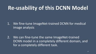 Re-usability of this DCNN Model
1. We fine-tune ImageNet-trained DCNN for medical
image analysis
2. We can fine-tune the same ImageNet-trained
DCNN model in a completely different domain, and
for a completely different task.
27
 