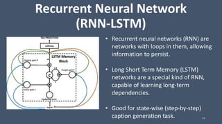 Recurrent Neural Network
(RNN-LSTM)
31
• Recurrent neural networks (RNN) are
networks with loops in them, allowing
information to persist.
• Long Short Term Memory (LSTM)
networks are a special kind of RNN,
capable of learning long-term
dependencies.
• Good for state-wise (step-by-step)
caption generation task.
 